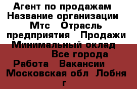Агент по продажам › Название организации ­ Мтс › Отрасль предприятия ­ Продажи › Минимальный оклад ­ 18 000 - Все города Работа » Вакансии   . Московская обл.,Лобня г.